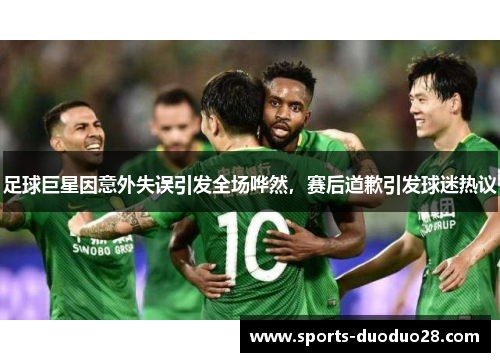 足球巨星因意外失误引发全场哗然，赛后道歉引发球迷热议