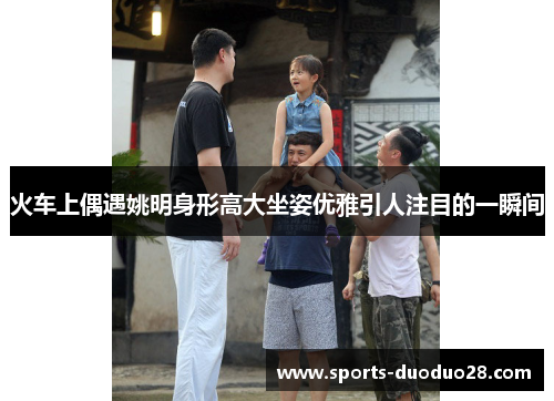 火车上偶遇姚明身形高大坐姿优雅引人注目的一瞬间